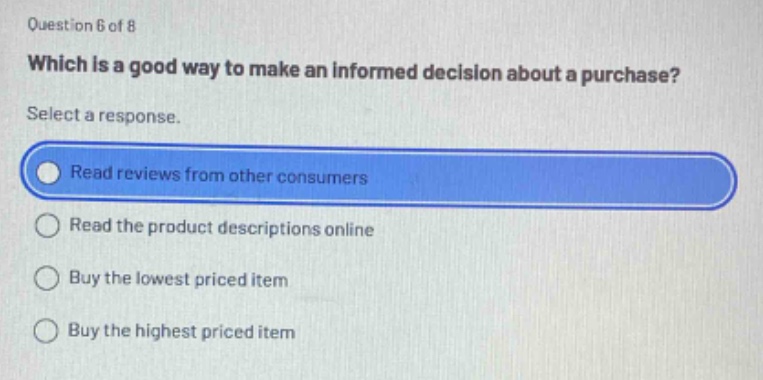 question 6 of 8\nwhich is a good way to make an informed decision about a purchase?\nselect a response.\nread reviews from other consumers\nread the product descriptions online\nbuy the lowest priced item\nbuy the highest priced item