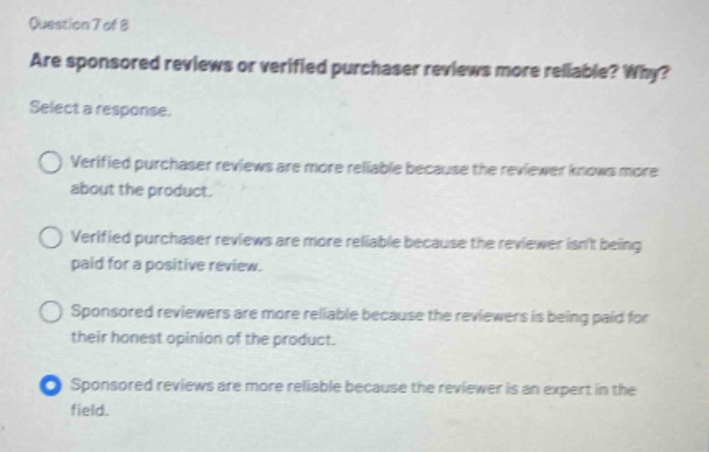 question 7 of 8\nare sponsored reviews or verified purchaser reviews more reliable? why?\nselect a response.\n○ verified purchaser reviews are more reliable because the reviewer knows more about the product.\n○ verified purchaser reviews are more reliable because the reviewer isnt being paid for a positive review.\n○ sponsored reviewers are more reliable because the reviewers is being paid for their honest opinion of the product.\n○ sponsored reviews are more reliable because the reviewer is an expert in the field.