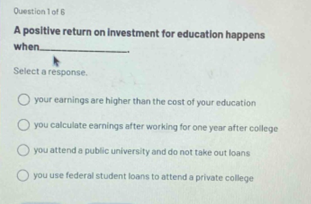 question 1 of 6\na positive return on investment for education happens when______.\nselect a response.\nyour earnings are higher than the cost of your education\nyou calculate earnings after working for one year after college\nyou attend a public university and do not take out loans\nyou use federal student loans to attend a private college
