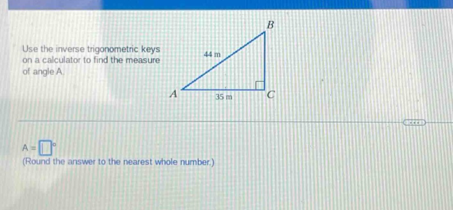 use the inverse trigonometric keys on a calculator to find the measure of angle a.\na = (square^{circ}) (round the answer to the nearest whole number.)