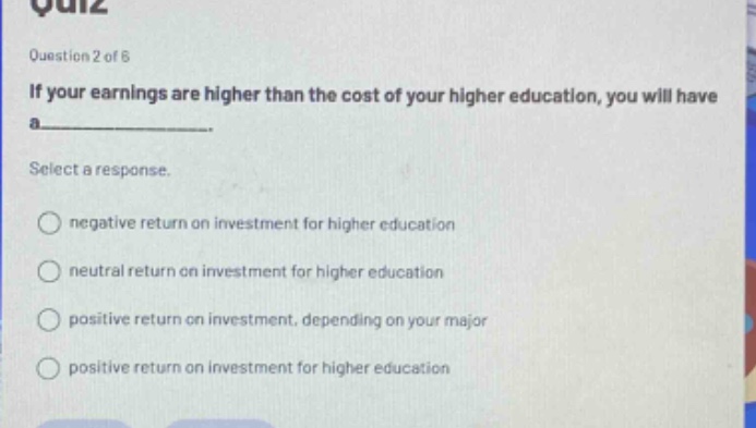 question 2 of 6\nif your earnings are higher than the cost of your higher education, you will have a______.\nselect a response.\nnegative return on investment for higher education\nneutral return on investment for higher education\npositive return on investment, depending on your major\npositive return on investment for higher education