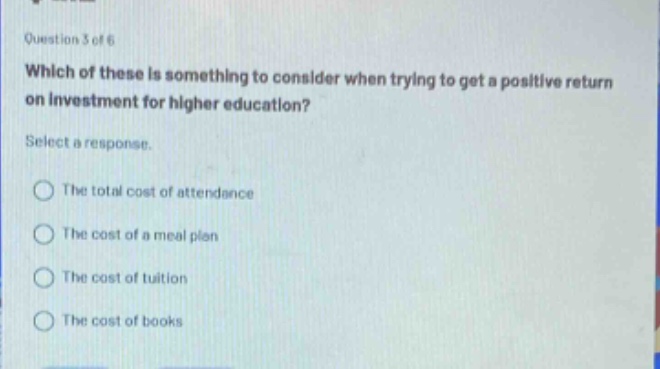 question 3 of 6\nwhich of these is something to consider when trying to get a positive return on investment for higher education?\nselect a response.\nthe total cost of attendance\nthe cost of a meal plan\nthe cost of tuition\nthe cost of books