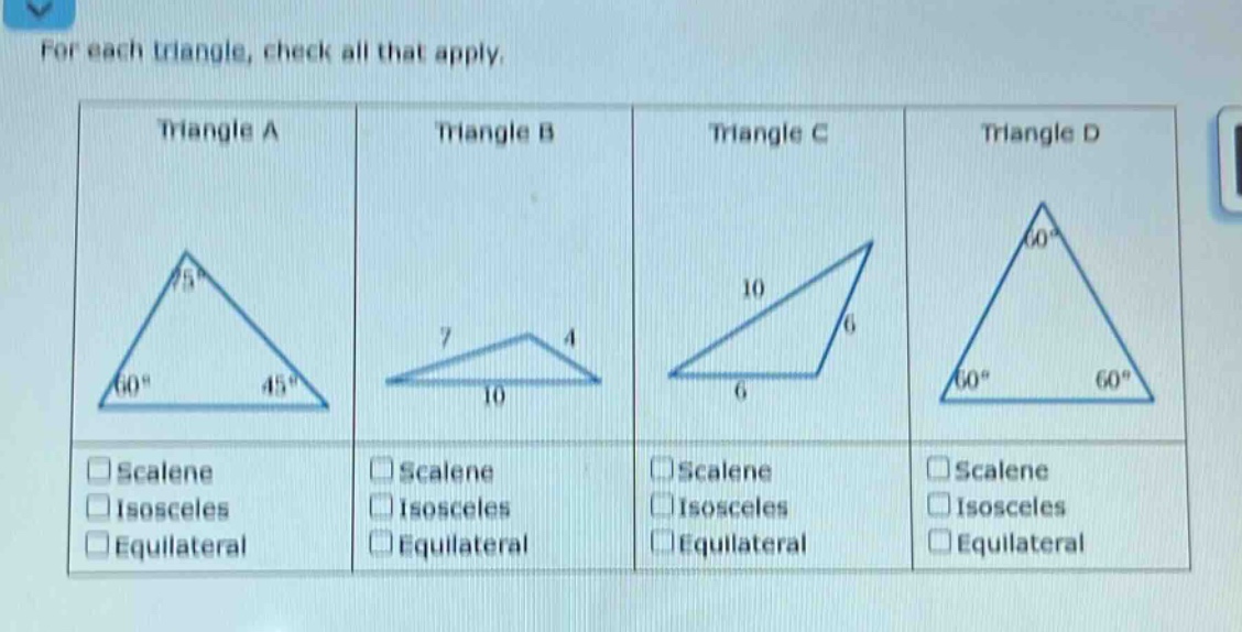 for each triangle, check all that apply.\ntriangle a\ntriangle b\ntriangle c\ntriangle d\nscalene\nisosceles\nequilateral\nscalene\nisosceles\nequilateral\nscalene\nisosceles\nequilateral\nscalene\nisosceles\nequilateral
