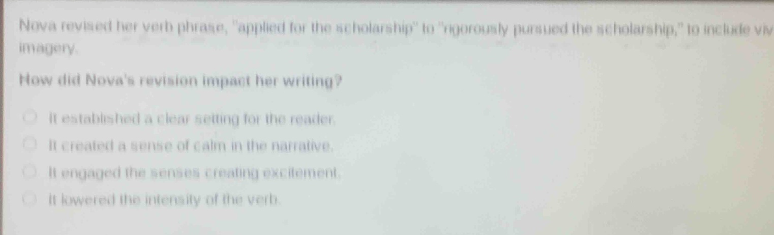 nova revised her verb phrase, \applied for the scholarship\ to \rigorously pursued the scholarship,\ to include vivid imagery.\nhow did novas revision impact her writing?\nit established a clear setting for the reader.\nit created a sense of calm in the narrative.\nit engaged the senses creating excitement.\nit lowered the intensity of the verb.