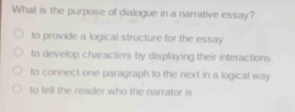 what is the purpose of dialogue in a narrative essay?\n to provide a logical structure for the essay\n to develop characters by displaying their interactions\n to connect one paragraph to the next in a logical way\n to tell the reader who the narrator is
