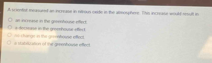 a scientist measured an increase in nitrous oxide in the atmosphere. this increase would result in\nan increase in the greenhouse effect.\na decrease in the greenhouse effect.\nno change in the greenhouse effect.\na stabilization of the greenhouse effect.