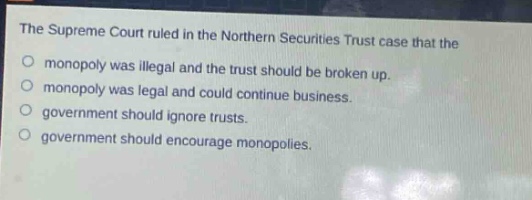 the supreme court ruled in the northern securities trust case that the\nmonopoly was illegal and the trust should be broken up.\nmonopoly was legal and could continue business.\ngovernment should ignore trusts.\ngovernment should encourage monopolies.