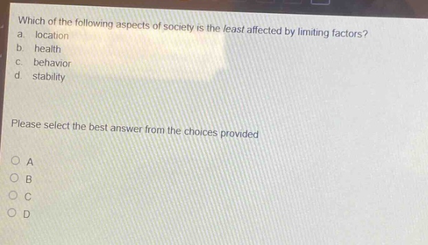 which of the following aspects of society is the least affected by limiting factors?\na. location\nb. health\nc. behavior\nd. stability\nplease select the best answer from the choices provided\no a\no b\no c\no d
