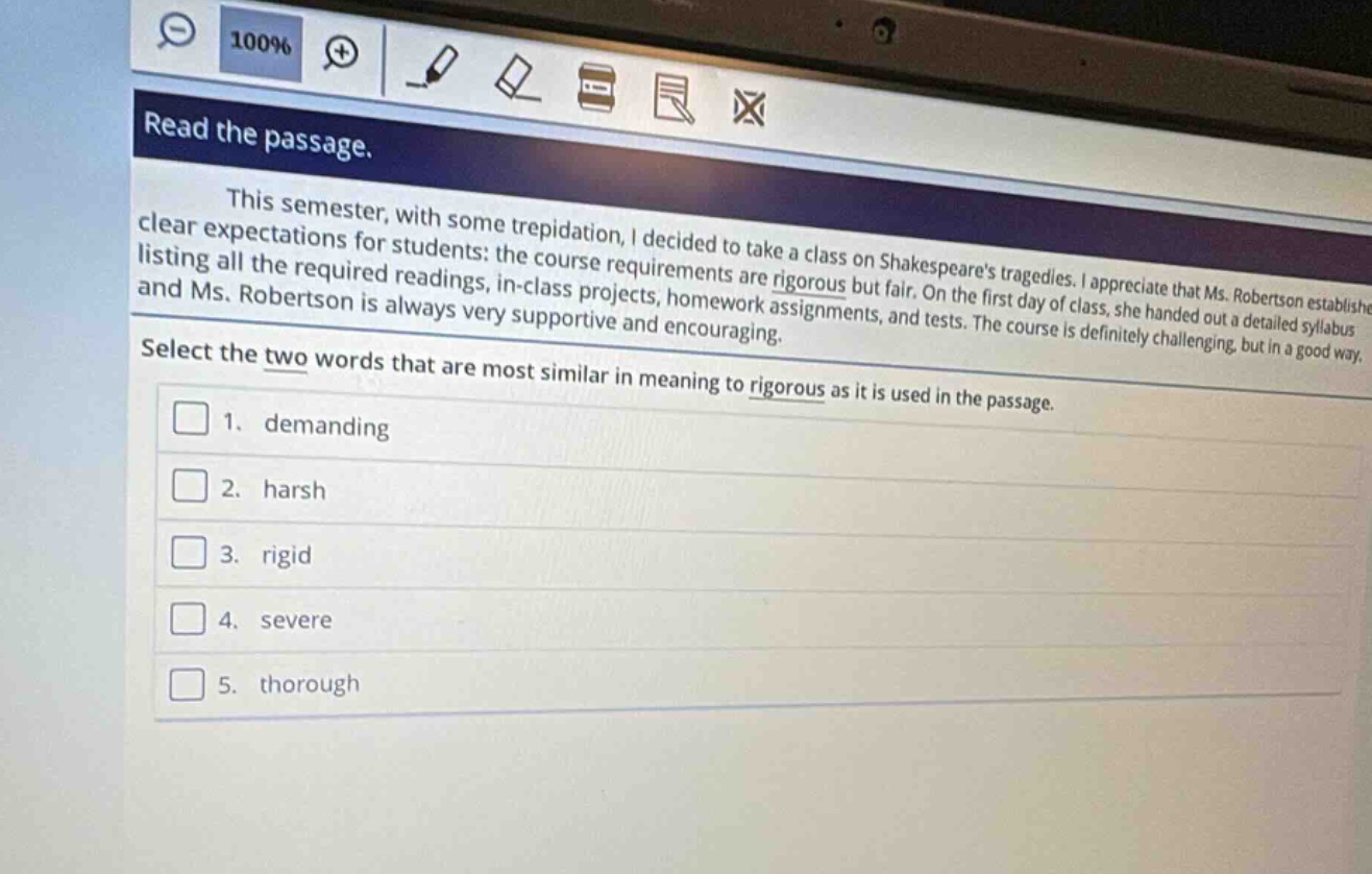 read the passage.\nthis semester, with some trepidation, i decided to take a class on shakespeares tragedies. i appreciate that ms. robertson establishes clear expectations for students: the course requirements are rigorous but fair. on the first day of class, she handed out a detailed syllabus listing all the required readings, in - class projects, homework assignments, and tests. the course is definitely challenging, but in a good way, and ms. robertson is always very supportive and encouraging.\nselect the two words that are most similar in meaning to rigorous as it is used in the passage.\n1. demanding\n2. harsh\n3. rigid\n4. severe\n5. thorough