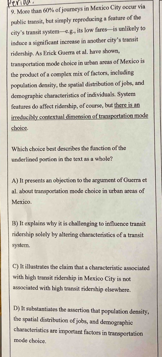 9. more than 60% of journeys in mexico city occur via public transit, but simply reproducing a feature of the city’s transit system—e.g., its low fares—is unlikely to induce a significant increase in another city’s transit ridership. as erick guerra et al. have shown, transportation mode choice in urban areas of mexico is the product of a complex mix of factors, including population density, the spatial distribution of jobs, and demographic characteristics of individuals. system features do affect ridership, of course, but there is an irreducibly contextual dimension of transportation mode choice. which choice best describes the function of the underlined portion in the text as a whole? a) it presents an objection to the argument of guerra et al. about transportation mode choice in urban areas of mexico. b) it explains why it is challenging to influence transit ridership solely by altering characteristics of a transit system. c) it illustrates the claim that a characteristic associated with high transit ridership in mexico city is not associated with high transit ridership elsewhere. d) it substantiates the assertion that population density, the spatial distribution of jobs, and demographic characteristics are important factors in transportation mode choice.