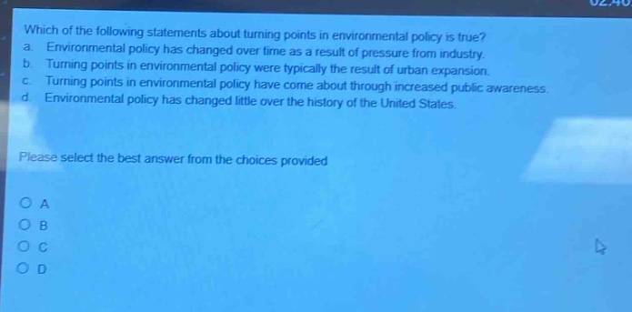 which of the following statements about turning points in environmental policy is true? a. environmental policy has changed over time as a result of pressure from industry. b. turning points in environmental policy were typically the result of urban expansion. c. turning points in environmental policy have come about through increased public awareness. d. environmental policy has changed little over the history of the united states. please select the best answer from the choices provided