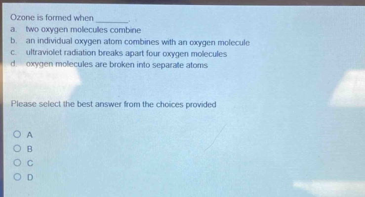 ozone is formed when \n a. two oxygen molecules combine \n b. an individual oxygen atom combines with an oxygen molecule \n c. ultraviolet radiation breaks apart four oxygen molecules \n d. oxygen molecules are broken into separate atoms \n please select the best answer from the choices provided \n o a \n o b \n o c \n o d