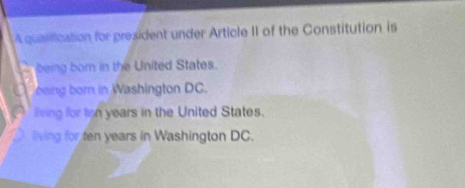 a qualification for president under article ii of the constitution is\nbeing born in the united states.\nbeing born in washington dc.\nliving for ten years in the united states.\nliving for ten years in washington dc.