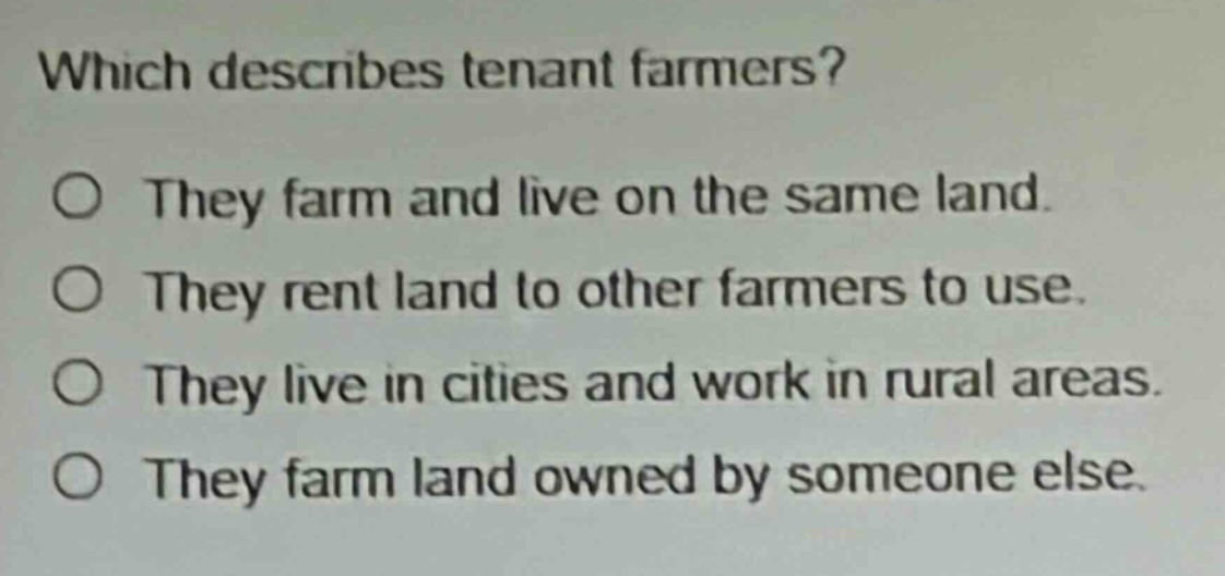 which describes tenant farmers?\no they farm and live on the same land.\no they rent land to other farmers to use.\no they live in cities and work in rural areas.\no they farm land owned by someone else.