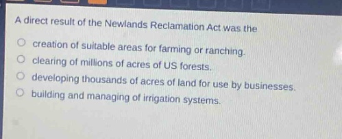 a direct result of the newlands reclamation act was the\ncreation of suitable areas for farming or ranching.\nclearing of millions of acres of us forests.\ndeveloping thousands of acres of land for use by businesses.\nbuilding and managing of irrigation systems.