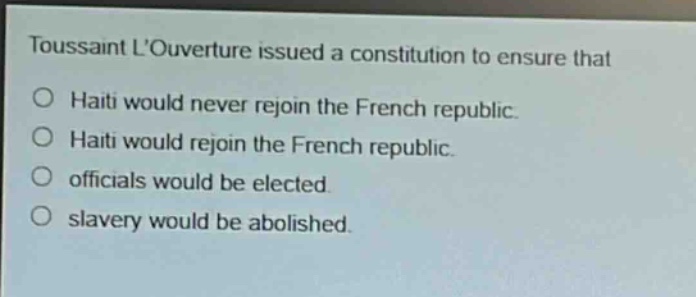 toussaint louverture issued a constitution to ensure that\n○ haiti would never rejoin the french republic.\n○ haiti would rejoin the french republic.\n○ officials would be elected.\n○ slavery would be abolished.