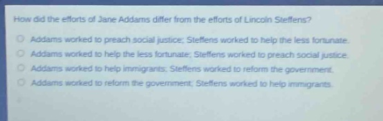 how did the efforts of jane addams differ from the efforts of lincoln steffens?\naddams worked to preach social justice; steffens worked to help the less fortunate.\naddams worked to help the less fortunate; steffens worked to preach social justice.\naddams worked to help immigrants; steffens worked to reform the government.\naddams worked to reform the government; steffens worked to help immigrants.