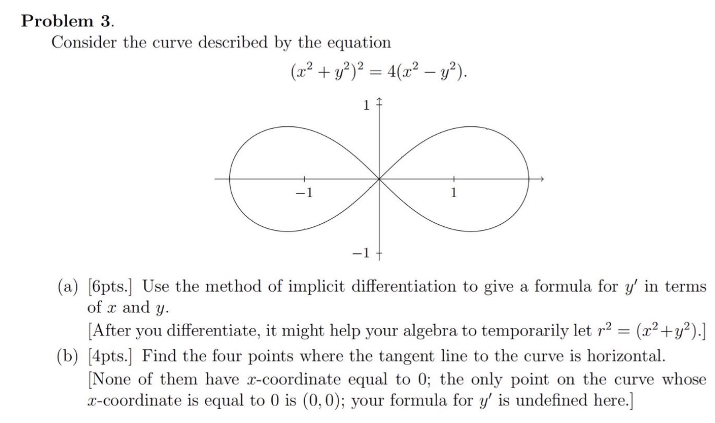 problem 3. consider the curve described by the equation $(x^{2}+y^{2})^{2}=4(x^{2}-y^{2})$. (a) 6pts. use the method of implicit differentiation to give a formula for $y$ in terms of $x$ and $y$. after you differentiate, it might help your algebra to temporarily let $r^{2}=(x^{2}+y^{2})$. (b) 4pts. find the four points where the tangent line to the curve is horizontal. none of them have $x$-coordinate equal to 0; the only point on the curve whose $x$-coordinate is equal to 0 is $(0,0)$; your formula for $y$ is undefined here.