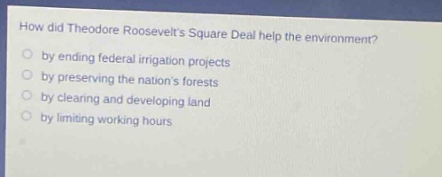 how did theodore roosevelts square deal help the environment?\nby ending federal irrigation projects\nby preserving the nations forests\nby clearing and developing land\nby limiting working hours