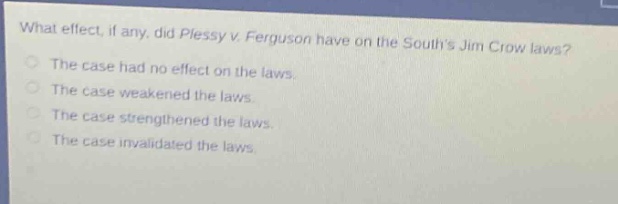 what effect, if any, did plessy v. ferguson have on the souths jim crow laws?\nthe case had no effect on the laws.\nthe case weakened the laws.\nthe case strengthened the laws.\nthe case invalidated the laws.