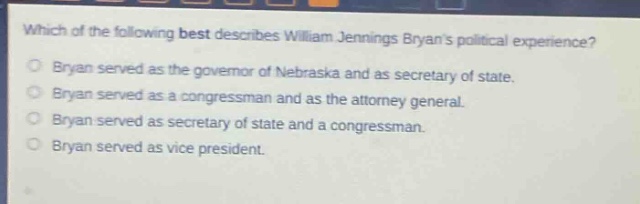 which of the following best describes william jennings bryans political experience?\nbryan served as the governor of nebraska and as secretary of state.\nbryan served as a congressman and as the attorney general.\nbryan served as secretary of state and a congressman.\nbryan served as vice president.