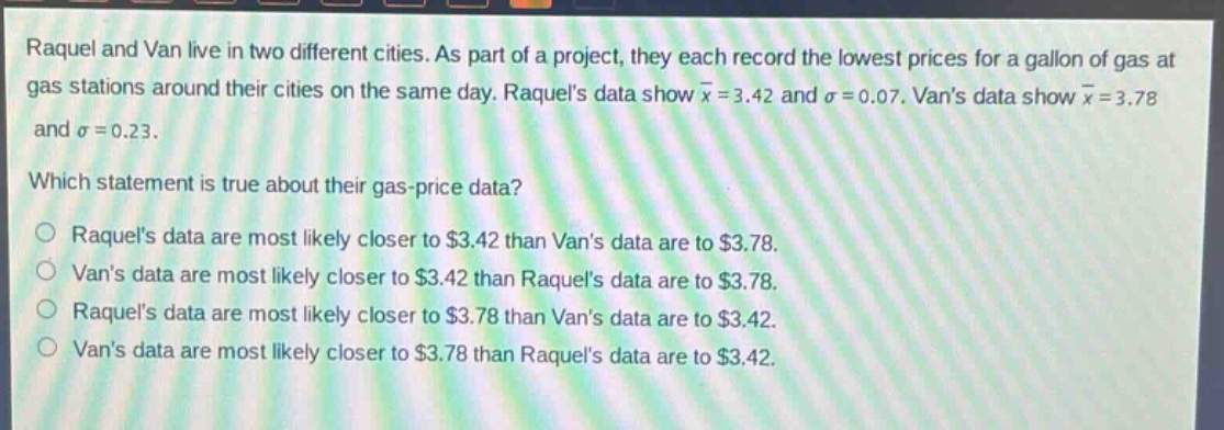raquel and van live in two different cities. as part of a project, they each record the lowest prices for a gallon of gas at gas stations around their cities on the same day. raquels data show $\bar{x}=3.42$ and $sigma = 0.07$. vans data show $\bar{x}=3.78$ and $sigma=0.23$. which statement is true about their gas - price data? raquels data are most likely closer to $3.42 than vans data are to $3.78. vans data are most likely closer to $3.42 than raquels data are to $3.78. raquels data are most likely closer to $3.78 than vans data are to $3.42. vans data are most likely closer to $3.78 than raquels data are to $3.42.