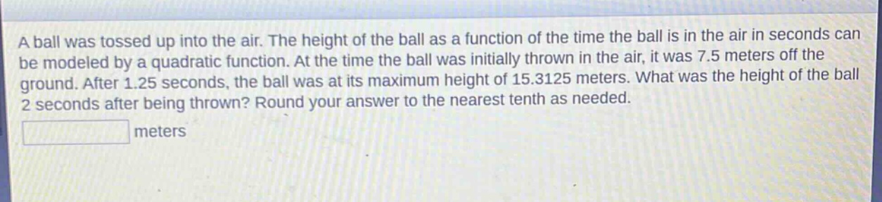 a ball was tossed up into the air. the height of the ball as a function of the time the ball is in the air in seconds can be modeled by a quadratic function. at the time the ball was initially thrown in the air, it was 7.5 meters off the ground. after 1.25 seconds, the ball was at its maximum height of 15.3125 meters. what was the height of the ball 2 seconds after being thrown? round your answer to the nearest tenth as needed. meters