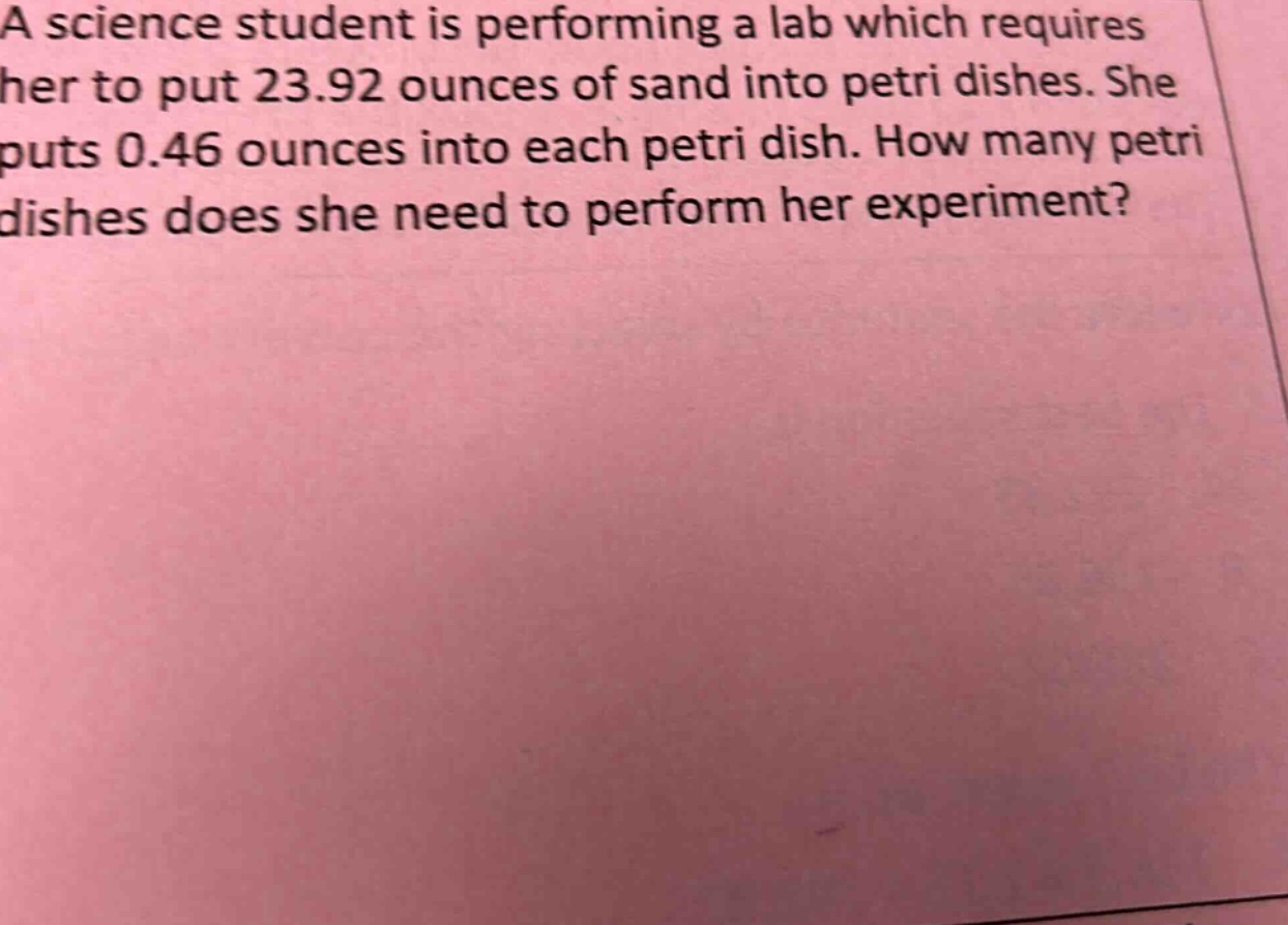 a science student is performing a lab which requires her to put 23.92 ounces of sand into petri dishes. she puts 0.46 ounces into each petri dish. how many petri dishes does she need to perform her experiment?