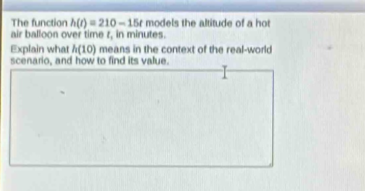 the function $h(t)=210 - 15t$ models the altitude of a hot air balloon over time $t$, in minutes. explain what $h(10)$ means in the context of the real - world scenario, and how to find its value.