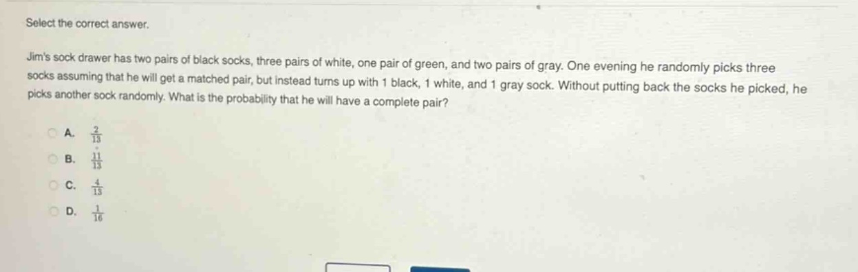 select the correct answer.\njims sock drawer has two pairs of black socks, three pairs of white, one pair of green, and two pairs of gray. one evening he randomly picks three socks assuming that he will get a matched pair, but instead turns up with 1 black, 1 white, and 1 gray sock. without putting back the socks he picked, he picks another sock randomly. what is the probability that he will have a complete pair?\na. $\frac{2}{13}$\nb. $\frac{11}{13}$\nc. $\frac{4}{13}$\nd. $\frac{1}{16}$