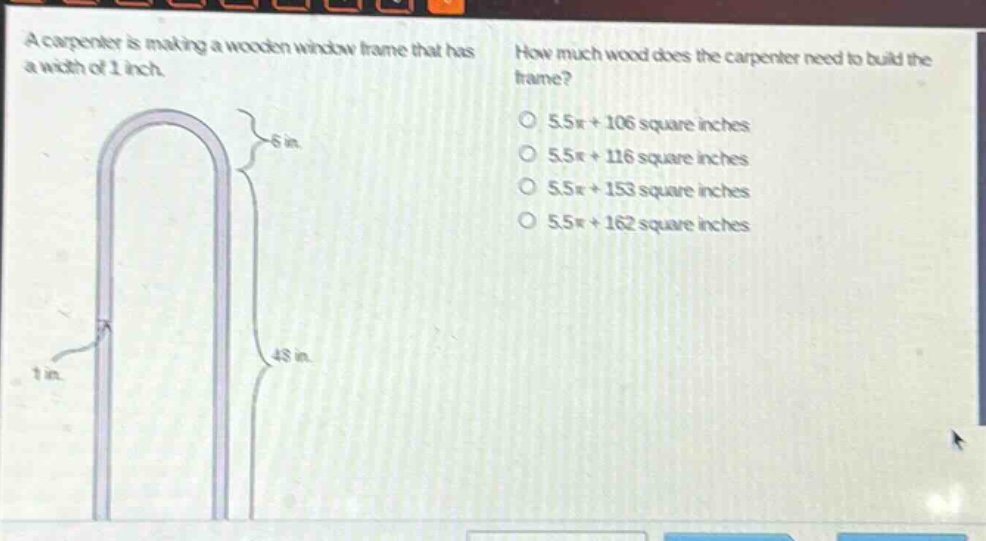 a carpenter is making a wooden window frame that has a width of 1 inch. how much wood does the carpenter need to build the frame? 5.5π + 106 square inches 5.5π + 116 square inches 5.5π + 153 square inches 5.5π + 162 square inches