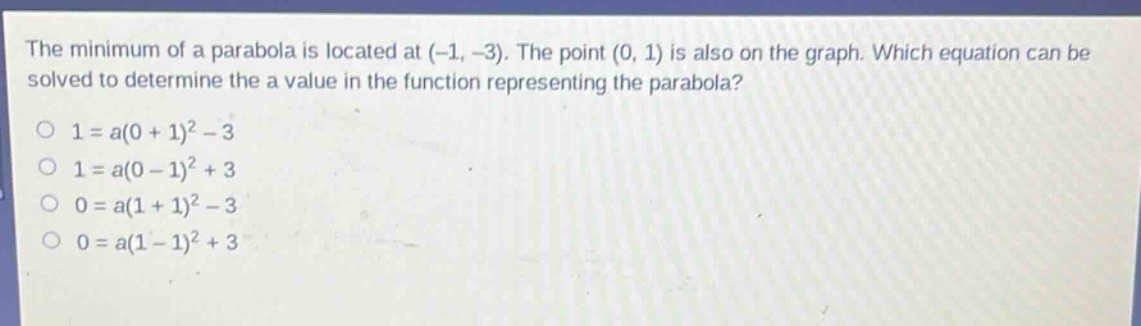 the minimum of a parabola is located at (-1, -3). the point (0, 1) is also on the graph. which equation can be solved to determine the a value in the function representing the parabola?\n1 = a(0 + 1)^2 - 3\n1 = a(0 - 1)^2 + 3\n0 = a(1 + 1)^2 - 3\n0 = a(1 - 1)^2 + 3