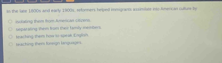 in the late 1800s and early 1900s, reformers helped immigrants assimilate into american culture by\nisolating them from american citizens.\nseparating them from their family members.\nteaching them how to speak english.\nteaching them foreign languages.