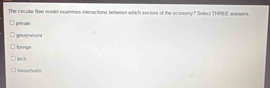 the circular flow model examines interactions between which sectors of the economy? select three answers.\nprivate\ngovernment\nforeign\ntech\nhouseholds