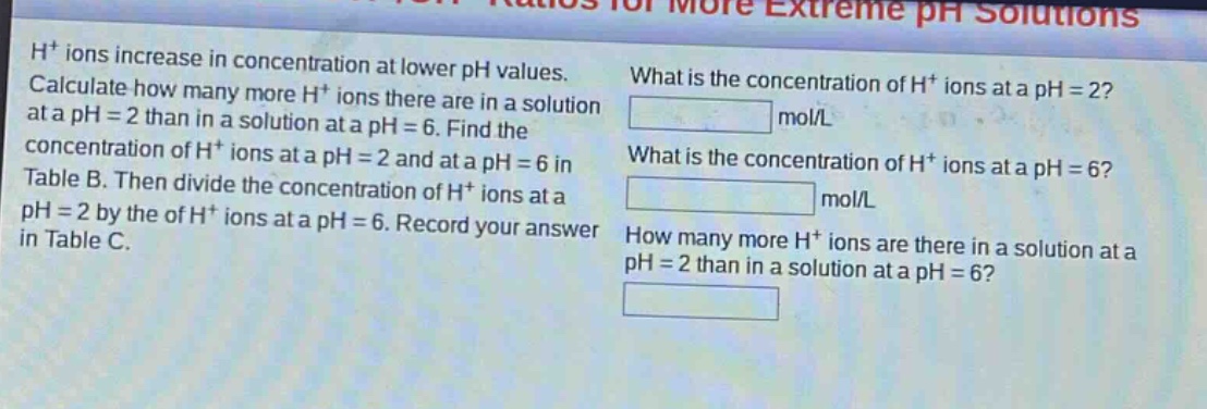 h⁺ ions increase in concentration at lower ph values. calculate how many more h⁺ ions there are in a solution at a ph = 2 than in a solution at a ph = 6. find the concentration of h⁺ ions at a ph = 2 and at a ph = 6 in table b. then divide the concentration of h⁺ ions at a ph = 2 by the of h⁺ ions at a ph = 6. record your answer in table c. what is the concentration of h⁺ ions at a ph = 2? mol/l what is the concentration of h⁺ ions at a ph = 6? mol/l how many more h⁺ ions are there in a solution at a ph = 2 than in a solution at a ph = 6?