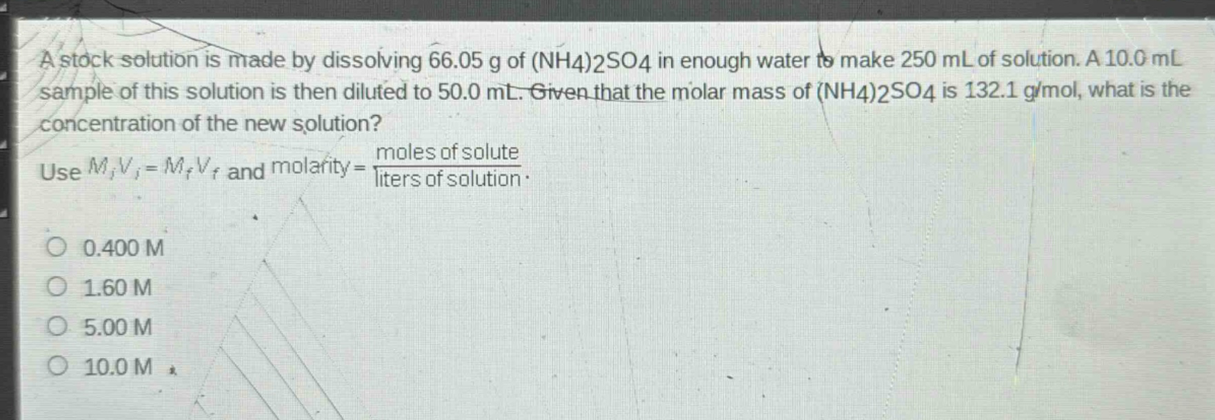 a stock solution is made by dissolving 66.05 g of (nh4)2so4 in enough water to make 250 ml of solution. a 10.0 ml sample of this solution is then diluted to 50.0 ml. given that the molar mass of (nh4)2so4 is 132.1 g/mol, what is the concentration of the new solution? use $m_iv_i = m_fv_f$ and molarity = $\frac{moles of solute}{liters of solution}$. 0.400 m 1.60 m 5.00 m 10.0 m