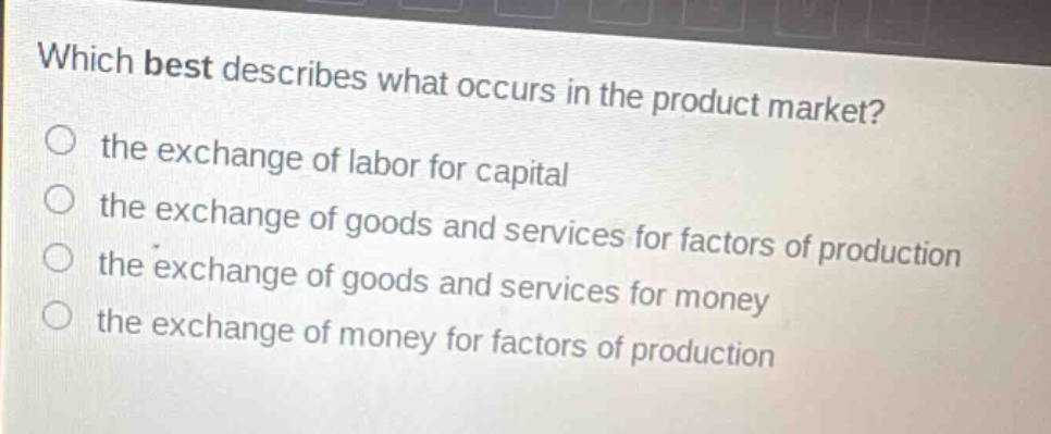 which best describes what occurs in the product market?\n the exchange of labor for capital\n the exchange of goods and services for factors of production\n the exchange of goods and services for money\n the exchange of money for factors of production