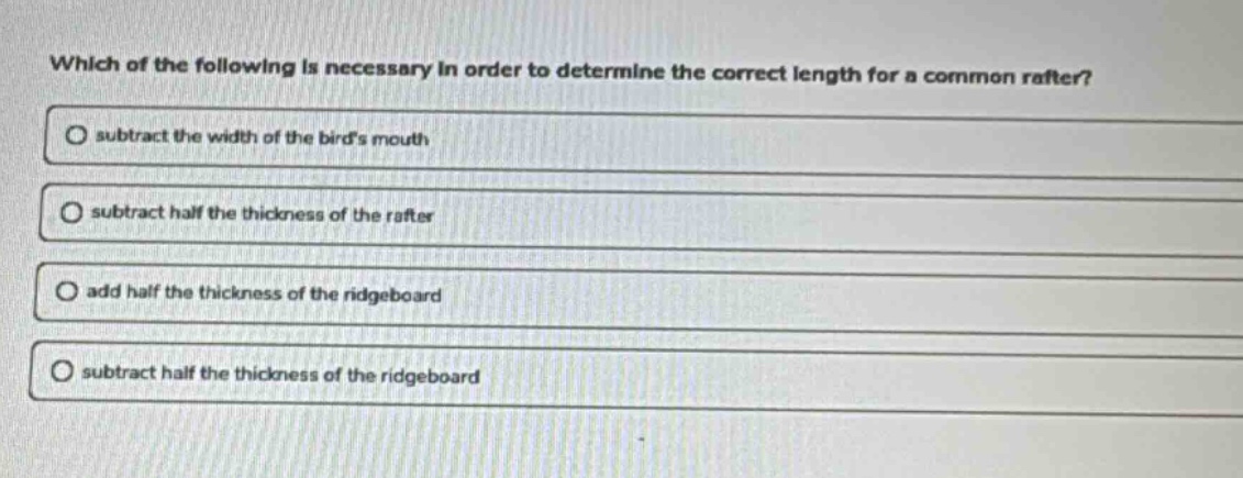 which of the following is necessary in order to determine the correct length for a common rafter?\n○ subtract the width of the birds mouth\n○ subtract half the thickness of the rafter\n○ add half the thickness of the ridgeboard\n○ subtract half the thickness of the ridgeboard