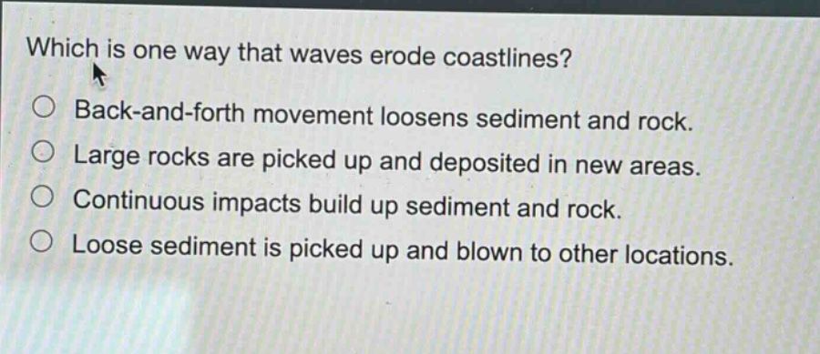 which is one way that waves erode coastlines?\nback - and - forth movement loosens sediment and rock.\nlarge rocks are picked up and deposited in new areas.\ncontinuous impacts build up sediment and rock.\nloose sediment is picked up and blown to other locations.