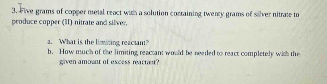 3. five grams of copper metal react with a solution containing twenty grams of silver nitrate to produce copper (ii) nitrate and silver.\na. what is the limiting reactant?\nb. how much of the limiting reactant would be needed to react completely with the given amount of excess reactant?