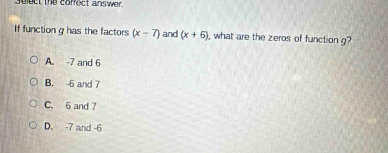 select the correct answer. if function g has the factors (x - 7) and (x + 6), what are the zeros of function g?\na. -7 and 6\nb. -6 and 7\nc. 6 and 7\nd. -7 and -6