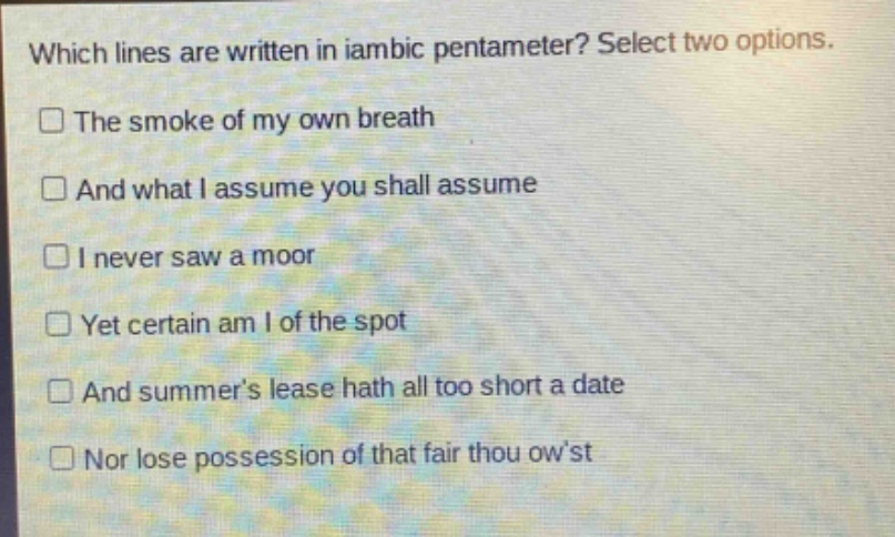 which lines are written in iambic pentameter? select two options.\nthe smoke of my own breath\nand what i assume you shall assume\ni never saw a moor\nyet certain am i of the spot\nand summers lease hath all too short a date\nnor lose possession of that fair thou owst