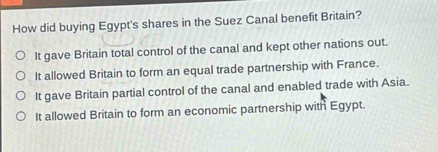 how did buying egypts shares in the suez canal benefit britain?\nit gave britain total control of the canal and kept other nations out.\nit allowed britain to form an equal trade partnership with france.\nit gave britain partial control of the canal and enabled trade with asia.\nit allowed britain to form an economic partnership with egypt.