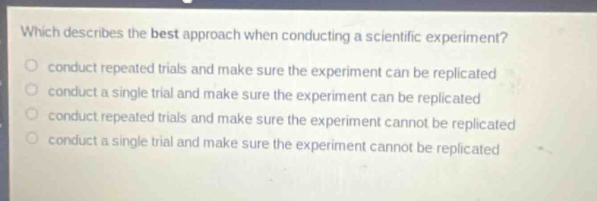 which describes the best approach when conducting a scientific experiment?\nconduct repeated trials and make sure the experiment can be replicated\nconduct a single trial and make sure the experiment can be replicated\nconduct repeated trials and make sure the experiment cannot be replicated\nconduct a single trial and make sure the experiment cannot be replicated