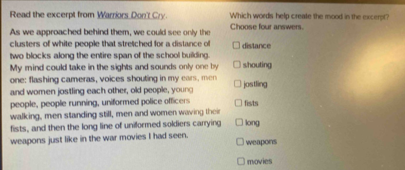read the excerpt from warriors dont cry. as we approached behind them, we could see only the clusters of white people that stretched for a distance of two blocks along the entire span of the school building. my mind could take in the sights and sounds only one by one: flashing cameras, voices shouting in my ears, men and women jostling each other, old people, young people, people running, uniformed police officers walking, men standing still, men and women waving their fists, and then the long line of uniformed soldiers carrying weapons just like in the war movies i had seen. which words help create the mood in the excerpt? choose four answers. distance shouting jostling fists long weapons movies