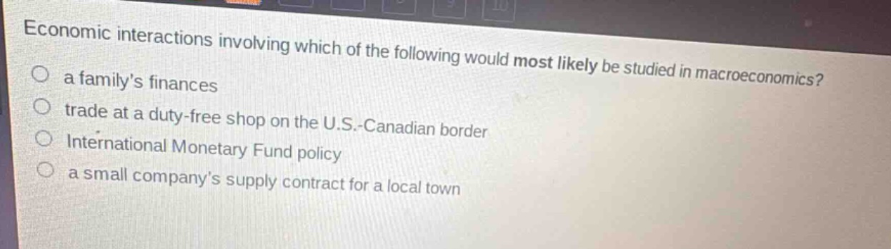 economic interactions involving which of the following would most likely be studied in macroeconomics?\n○ a familys finances\n○ trade at a duty - free shop on the u.s.-canadian border\n○ international monetary fund policy\n○ a small companys supply contract for a local town