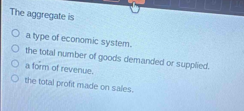 the aggregate is\n○ a type of economic system.\n○ the total number of goods demanded or supplied.\n○ a form of revenue.\n○ the total profit made on sales.