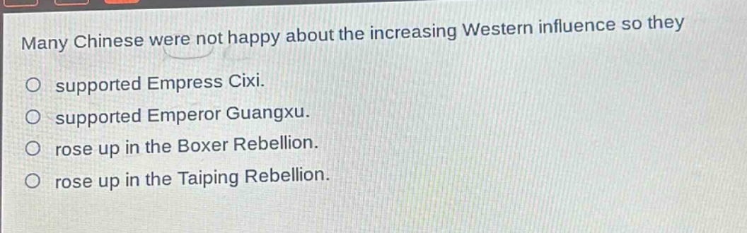 many chinese were not happy about the increasing western influence so they\no supported empress cixi.\no supported emperor guangxu.\no rose up in the boxer rebellion.\no rose up in the taiping rebellion.