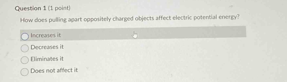 question 1 (1 point)\nhow does pulling apart oppositely charged objects affect electric potential energy?\nincreases it\ndecreases it\neliminates it\ndoes not affect it