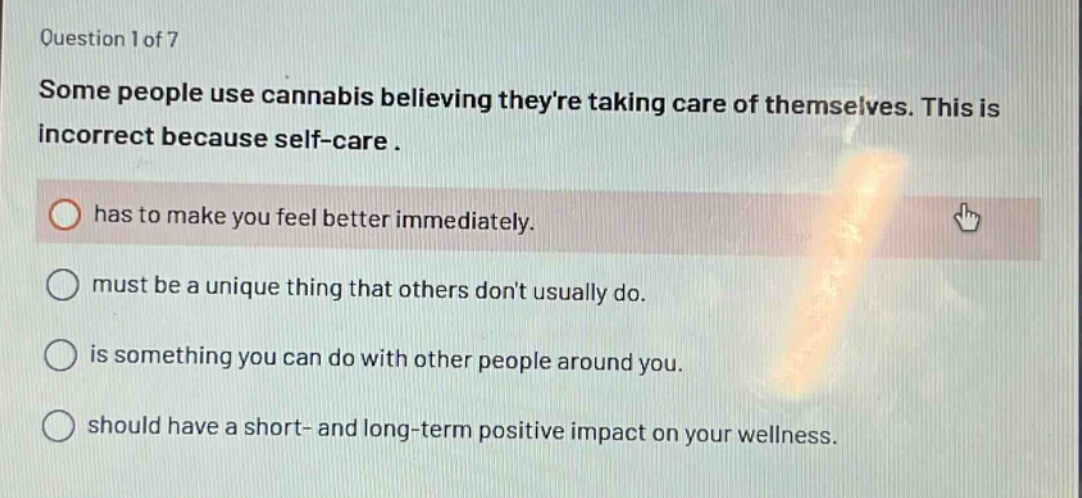question 1 of 7\nsome people use cannabis believing theyre taking care of themselves. this is incorrect because self - care.\nhas to make you feel better immediately.\nmust be a unique thing that others dont usually do.\nis something you can do with other people around you.\nshould have a short - and long - term positive impact on your wellness.